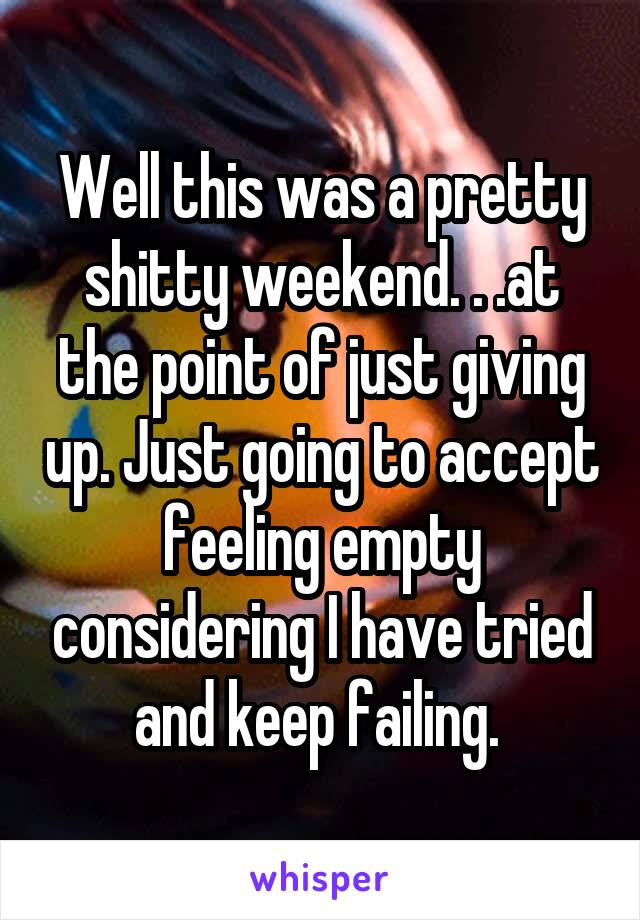 Well this was a pretty shitty weekend. . .at the point of just giving up. Just going to accept feeling empty considering I have tried and keep failing. 