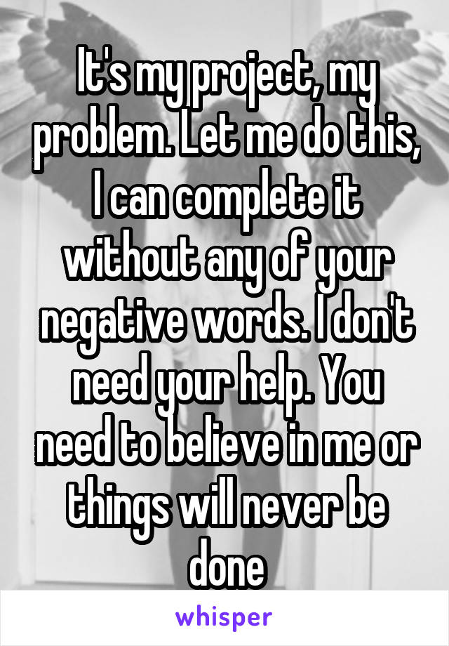 It's my project, my problem. Let me do this, I can complete it without any of your negative words. I don't need your help. You need to believe in me or things will never be done