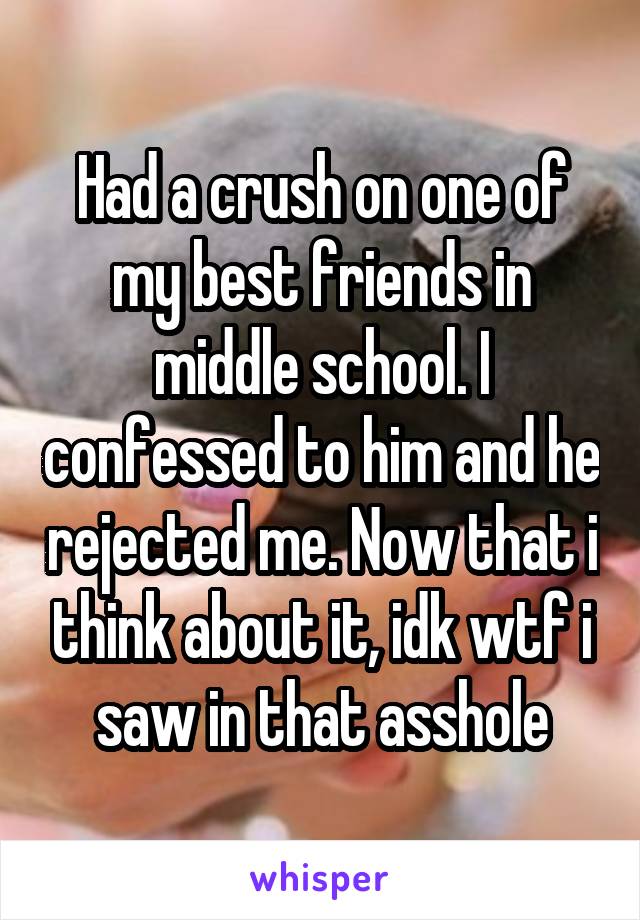 Had a crush on one of my best friends in middle school. I confessed to him and he rejected me. Now that i think about it, idk wtf i saw in that asshole