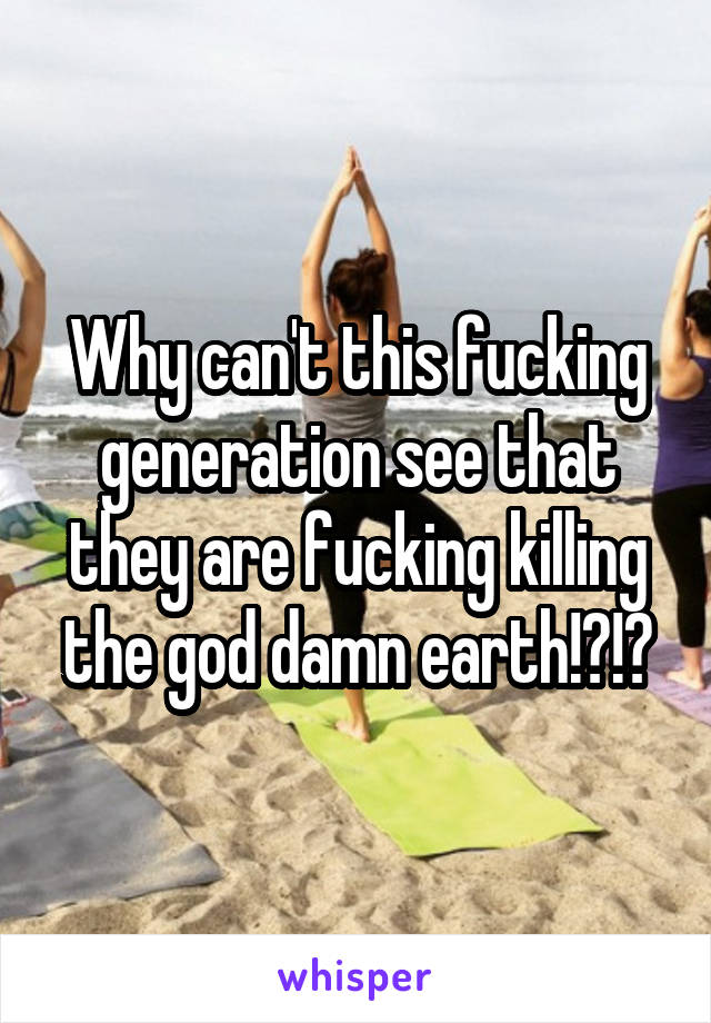 Why can't this fucking generation see that they are fucking killing the god damn earth!?!?