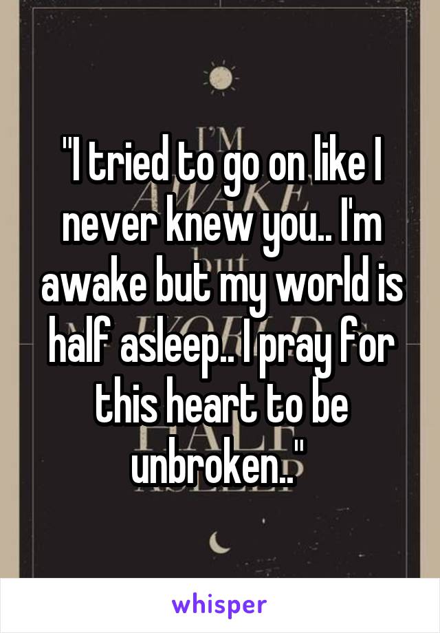 "I tried to go on like I never knew you.. I'm awake but my world is half asleep.. I pray for this heart to be unbroken.." 