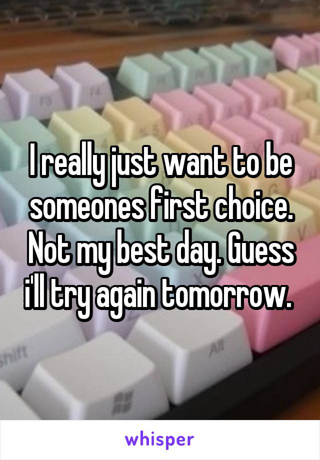 I really just want to be someones first choice. Not my best day. Guess i'll try again tomorrow. 