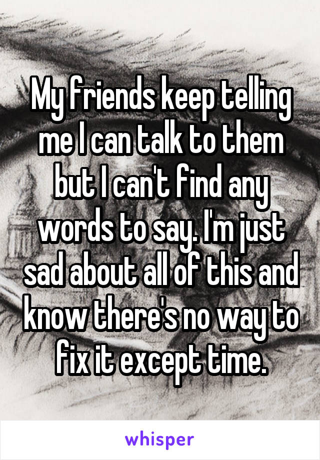 My friends keep telling me I can talk to them but I can't find any words to say. I'm just sad about all of this and know there's no way to fix it except time.