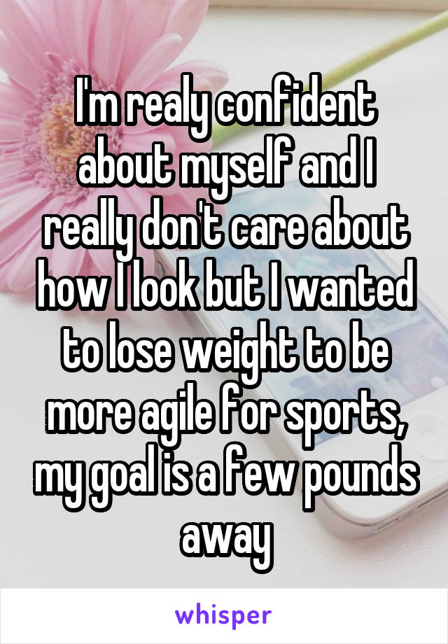 I'm realy confident about myself and I really don't care about how I look but I wanted to lose weight to be more agile for sports, my goal is a few pounds away