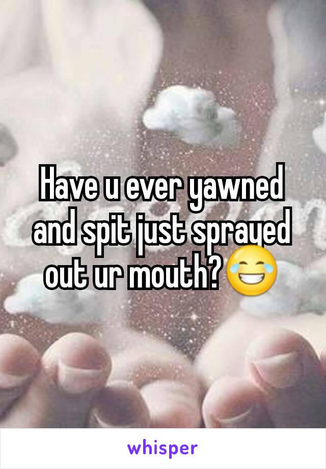 Have u ever yawned and spit just sprayed out ur mouth?😂