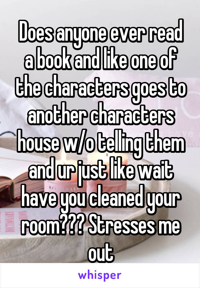 Does anyone ever read a book and like one of the characters goes to another characters house w/o telling them and ur just like wait have you cleaned your room??? Stresses me out