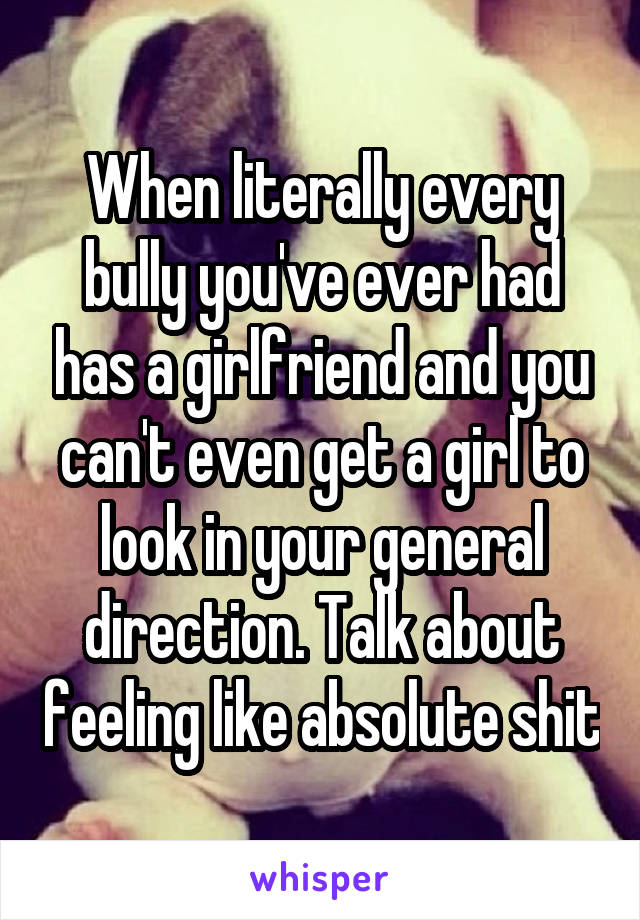 When literally every bully you've ever had has a girlfriend and you can't even get a girl to look in your general direction. Talk about feeling like absolute shit