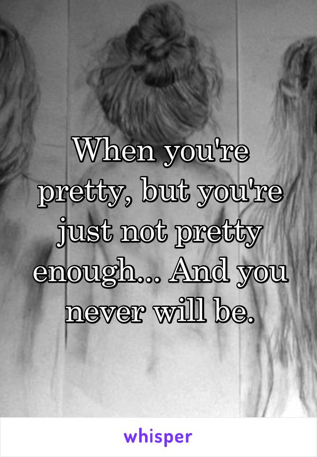 When you're pretty, but you're just not pretty enough... And you never will be.