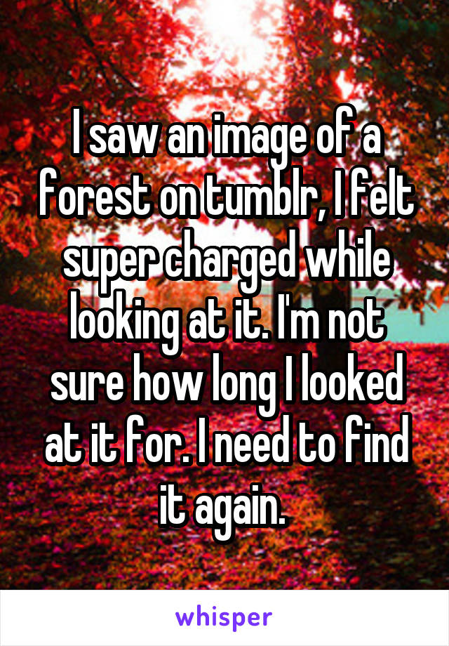 I saw an image of a forest on tumblr, I felt super charged while looking at it. I'm not sure how long I looked at it for. I need to find it again. 