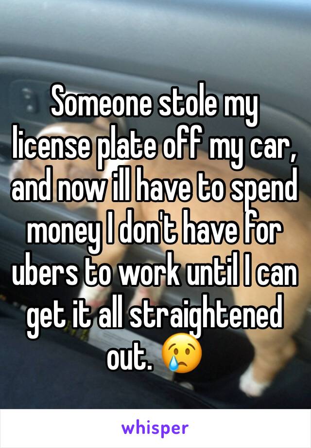 Someone stole my license plate off my car, and now ill have to spend money I don't have for ubers to work until I can get it all straightened out. 😢