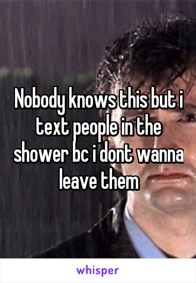 Nobody knows this but i text people in the shower bc i dont wanna leave them