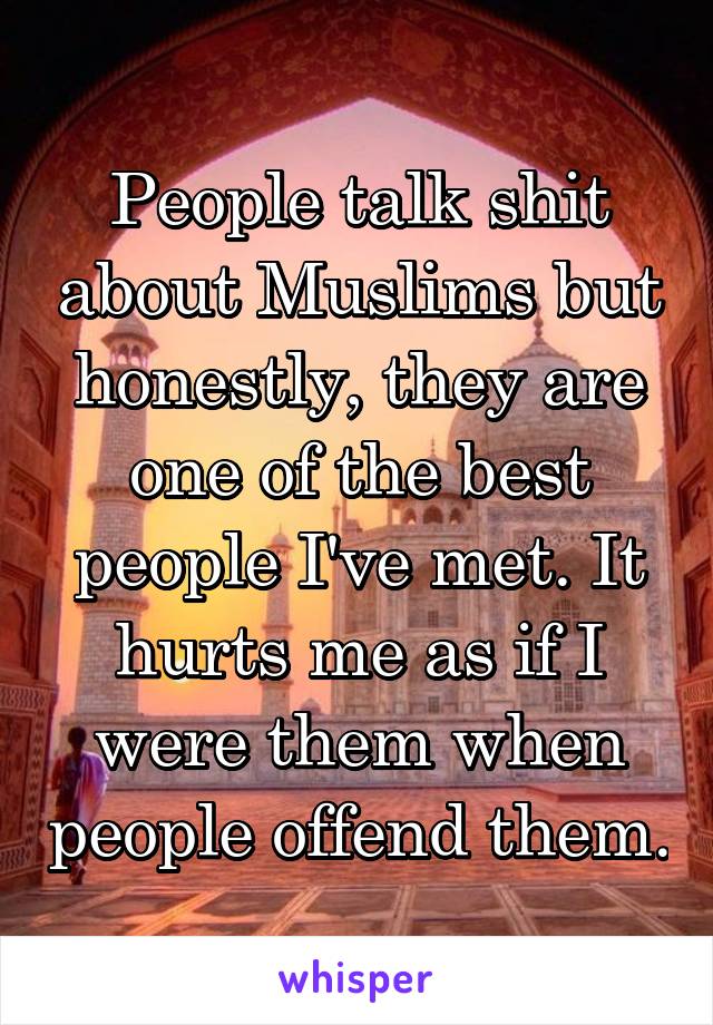 People talk shit about Muslims but honestly, they are one of the best people I've met. It hurts me as if I were them when people offend them.