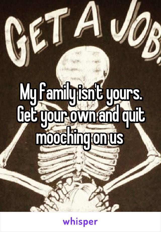 My family isn't yours. Get your own and quit mooching on us 
