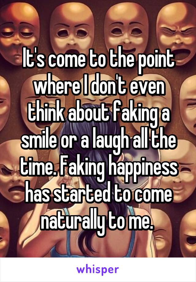 It's come to the point where I don't even think about faking a smile or a laugh all the time. Faking happiness has started to come naturally to me. 