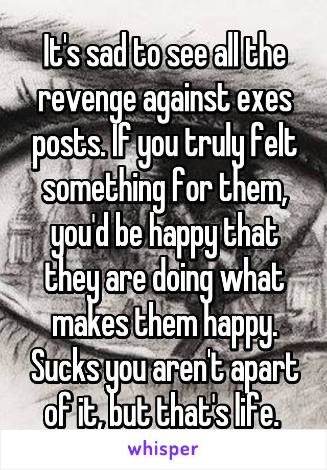 It's sad to see all the revenge against exes posts. If you truly felt something for them, you'd be happy that they are doing what makes them happy. Sucks you aren't apart of it, but that's life. 