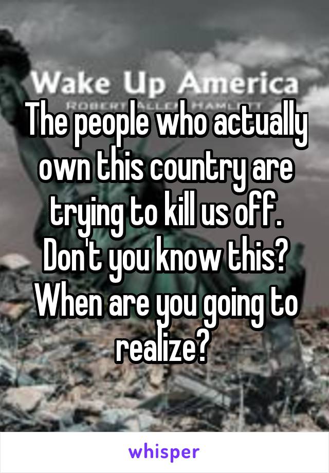 The people who actually own this country are trying to kill us off. Don't you know this? When are you going to realize? 