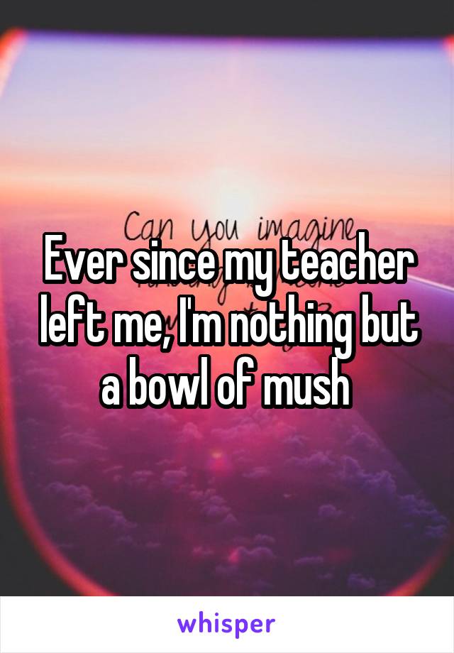 Ever since my teacher left me, I'm nothing but a bowl of mush 