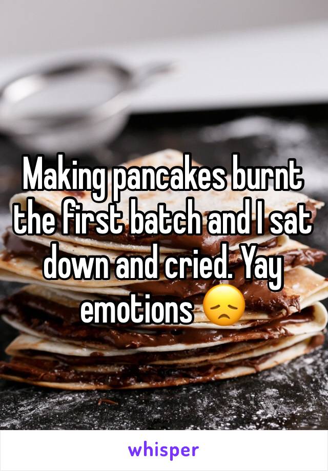 Making pancakes burnt the first batch and I sat down and cried. Yay emotions 😞