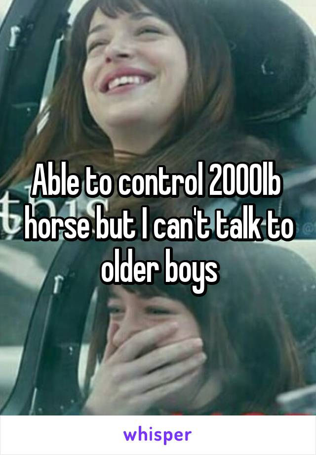 Able to control 2000lb  horse but I can't talk to older boys
