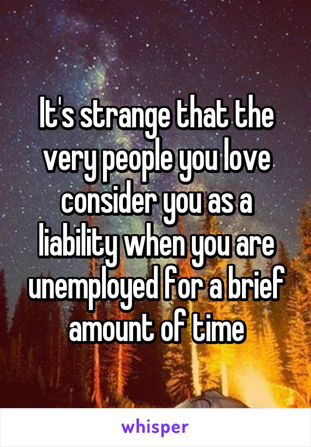 It's strange that the very people you love consider you as a liability when you are unemployed for a brief amount of time