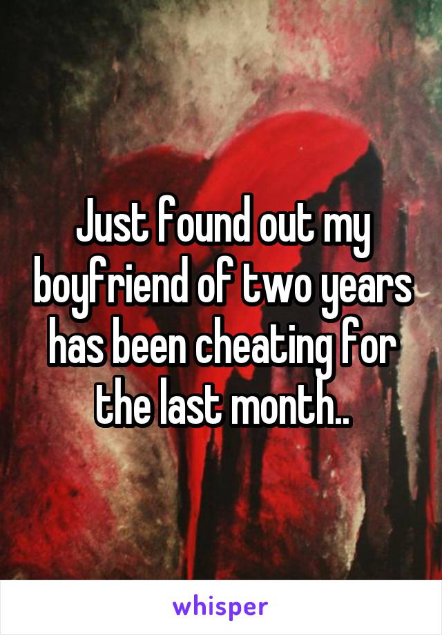 Just found out my boyfriend of two years has been cheating for the last month..
