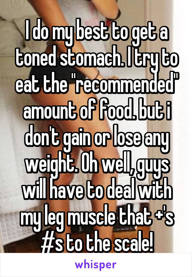 I do my best to get a toned stomach. I try to eat the "recommended" amount of food. but i don't gain or lose any weight. Oh well, guys will have to deal with my leg muscle that +'s #s to the scale!