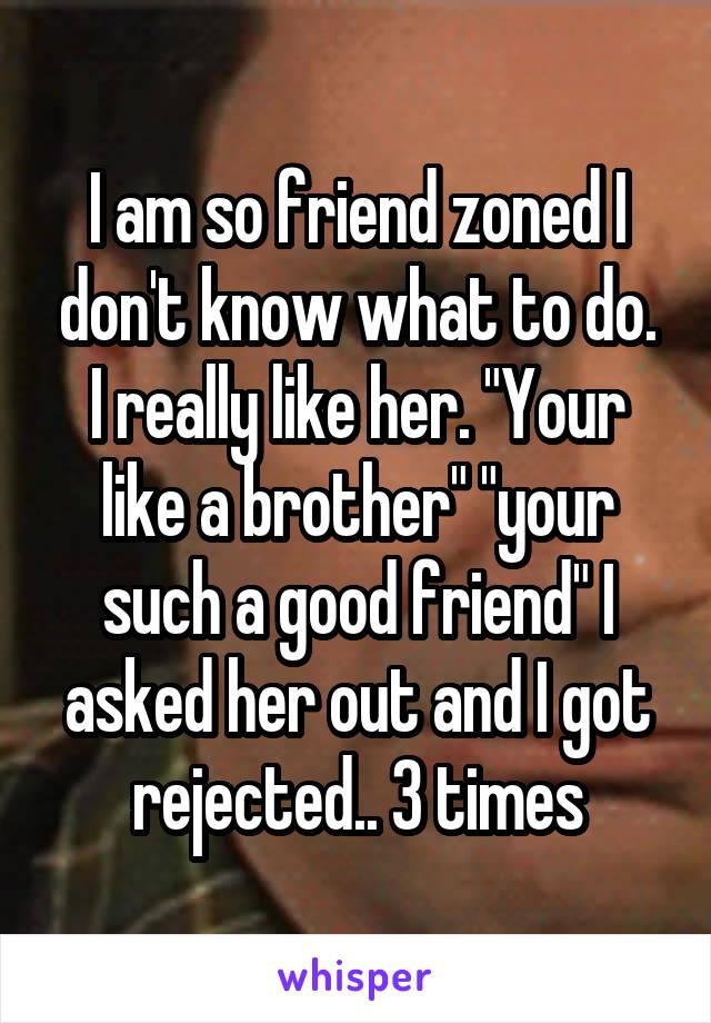 I am so friend zoned I don't know what to do. I really like her. "Your like a brother" "your such a good friend" I asked her out and I got rejected.. 3 times