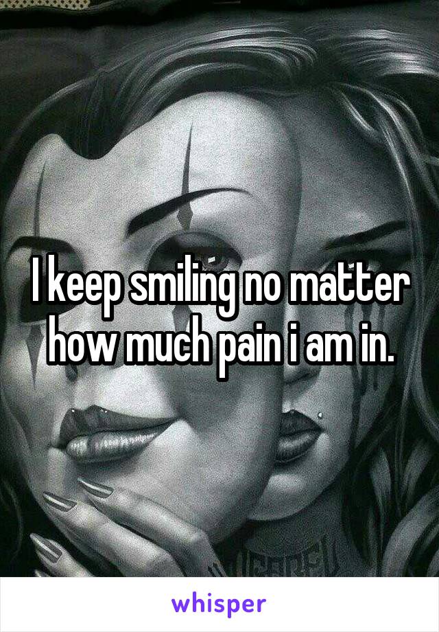 I keep smiling no matter how much pain i am in.