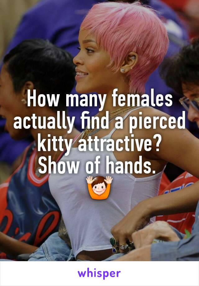 How many females actually find a pierced kitty attractive?
Show of hands. 
🙌