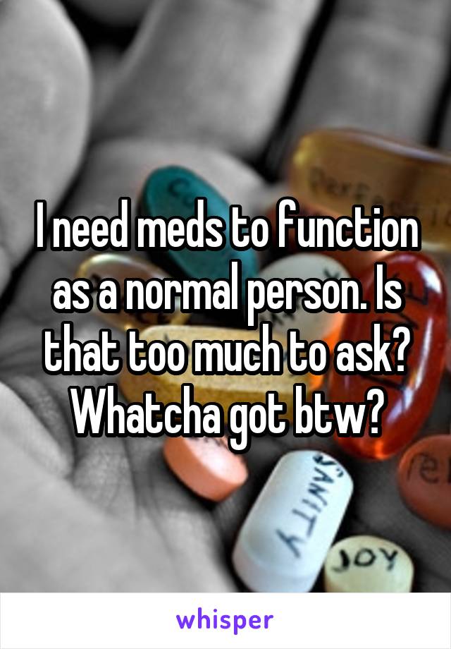 I need meds to function as a normal person. Is that too much to ask?
Whatcha got btw?