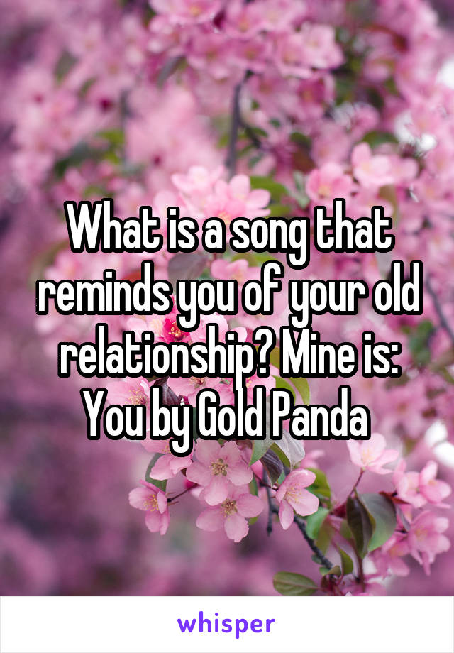 What is a song that reminds you of your old relationship? Mine is: You by Gold Panda 