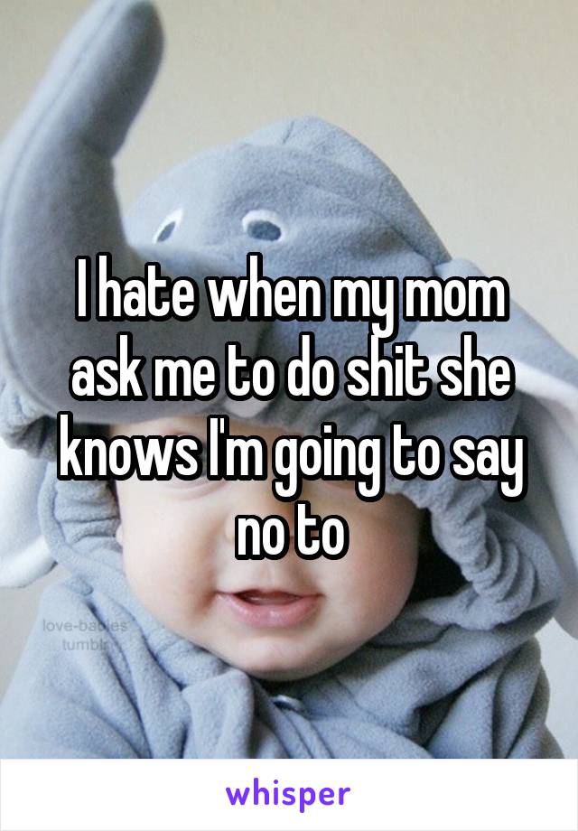 I hate when my mom ask me to do shit she knows I'm going to say no to