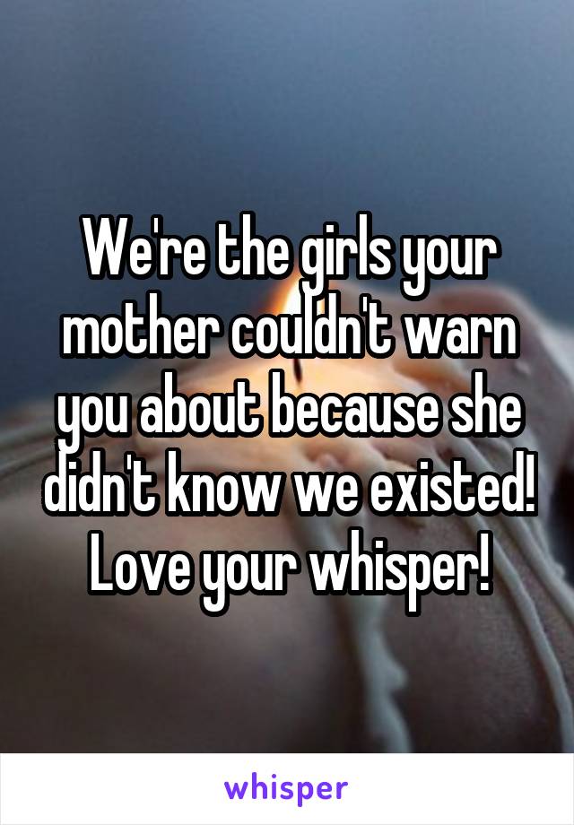 We're the girls your mother couldn't warn you about because she didn't know we existed! Love your whisper!