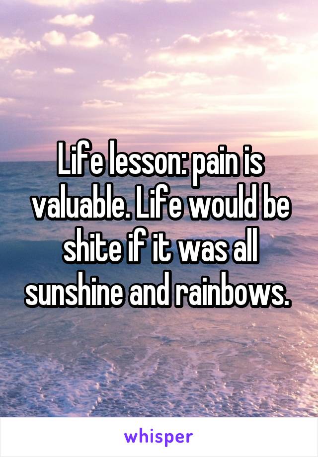 Life lesson: pain is valuable. Life would be shite if it was all sunshine and rainbows. 