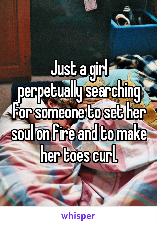 Just a girl
perpetually searching for someone to set her soul on fire and to make her toes curl.