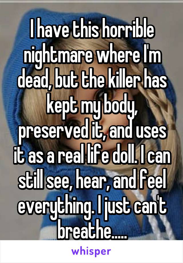 I have this horrible nightmare where I'm dead, but the killer has kept my body, preserved it, and uses it as a real life doll. I can still see, hear, and feel everything. I just can't breathe.....
