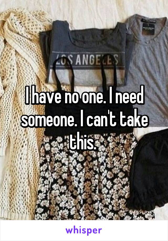 I have no one. I need someone. I can't take this. 