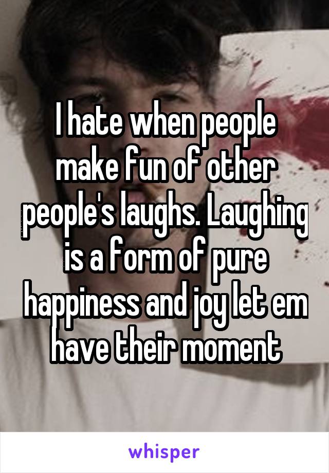 I hate when people make fun of other people's laughs. Laughing is a form of pure happiness and joy let em have their moment