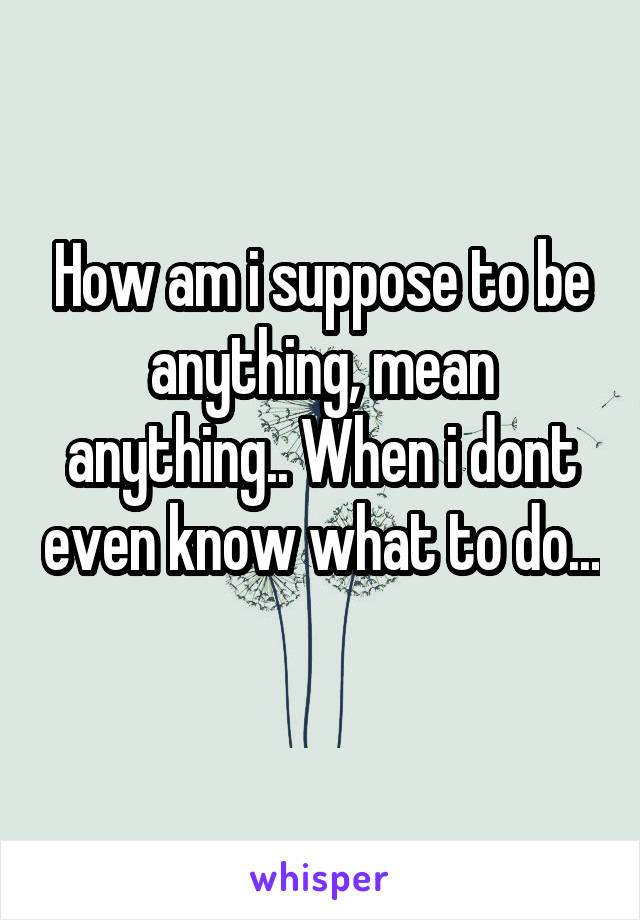 How am i suppose to be anything, mean anything.. When i dont even know what to do... 