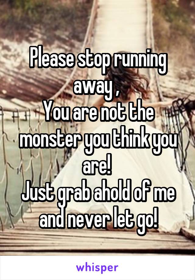 Please stop running away , 
You are not the monster you think you are! 
Just grab ahold of me and never let go!