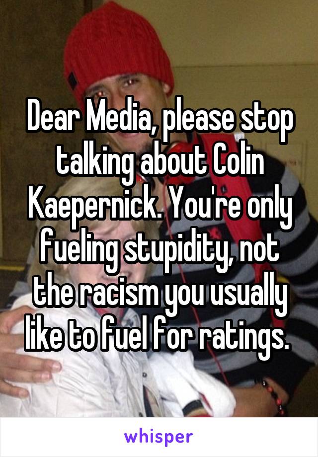 Dear Media, please stop talking about Colin Kaepernick. You're only fueling stupidity, not the racism you usually like to fuel for ratings. 