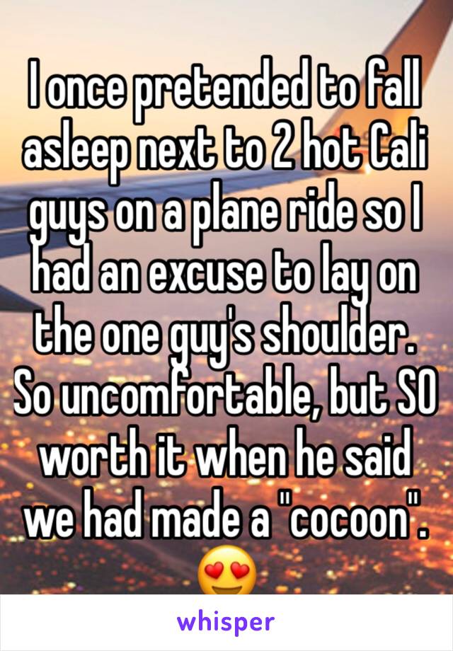 I once pretended to fall asleep next to 2 hot Cali guys on a plane ride so I had an excuse to lay on the one guy's shoulder. So uncomfortable, but SO worth it when he said we had made a "cocoon". 😍