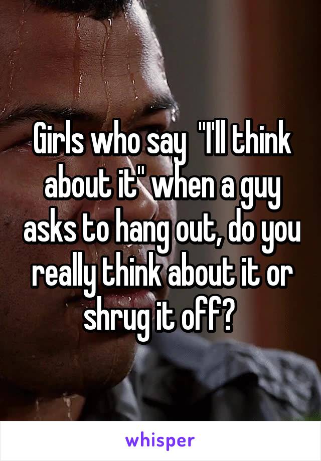 Girls who say  "I'll think about it" when a guy asks to hang out, do you really think about it or shrug it off? 