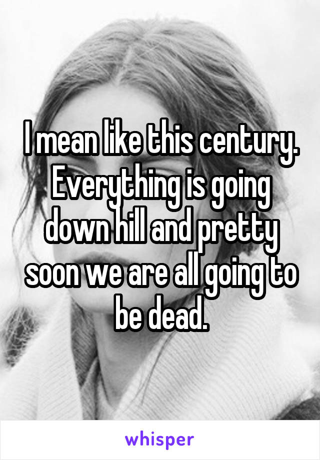 I mean like this century. Everything is going down hill and pretty soon we are all going to be dead.