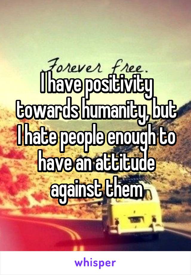 I have positivity towards humanity, but I hate people enough to have an attitude against them