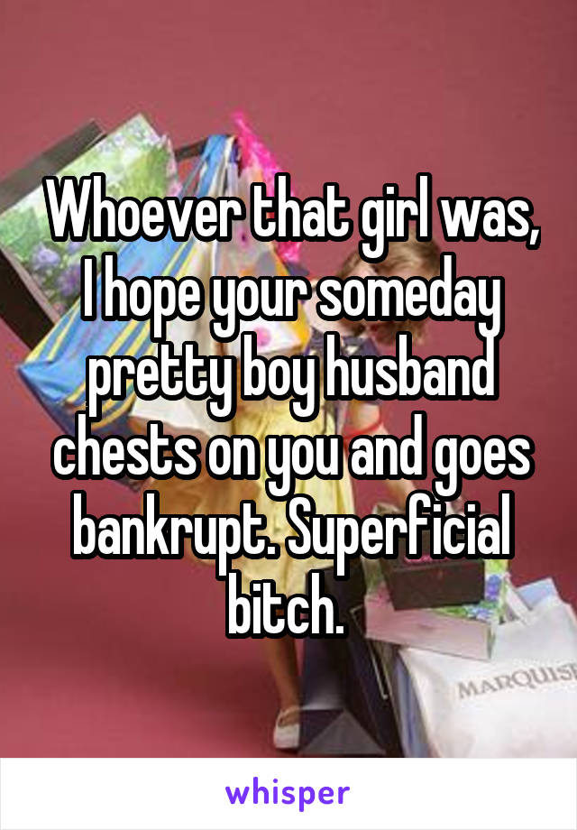 Whoever that girl was, I hope your someday pretty boy husband chests on you and goes bankrupt. Superficial bitch. 