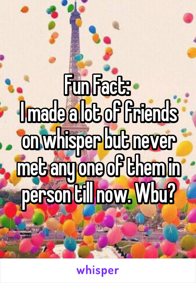 Fun Fact: 
I made a lot of friends on whisper but never met any one of them in person till now. Wbu?