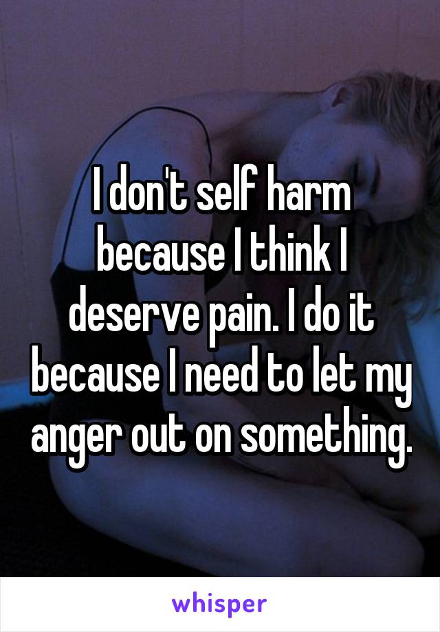 I don't self harm because I think I deserve pain. I do it because I need to let my anger out on something.