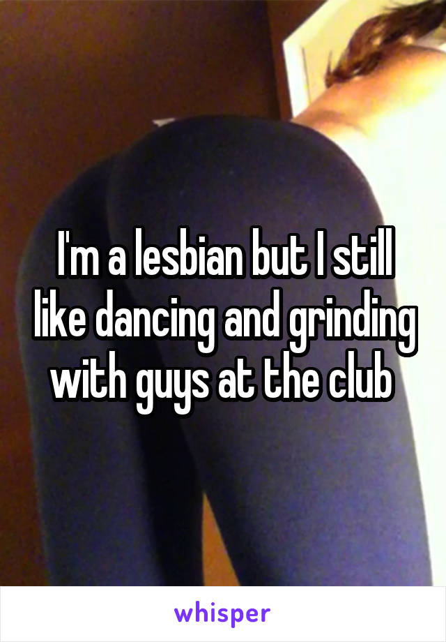 I'm a lesbian but I still like dancing and grinding with guys at the club 