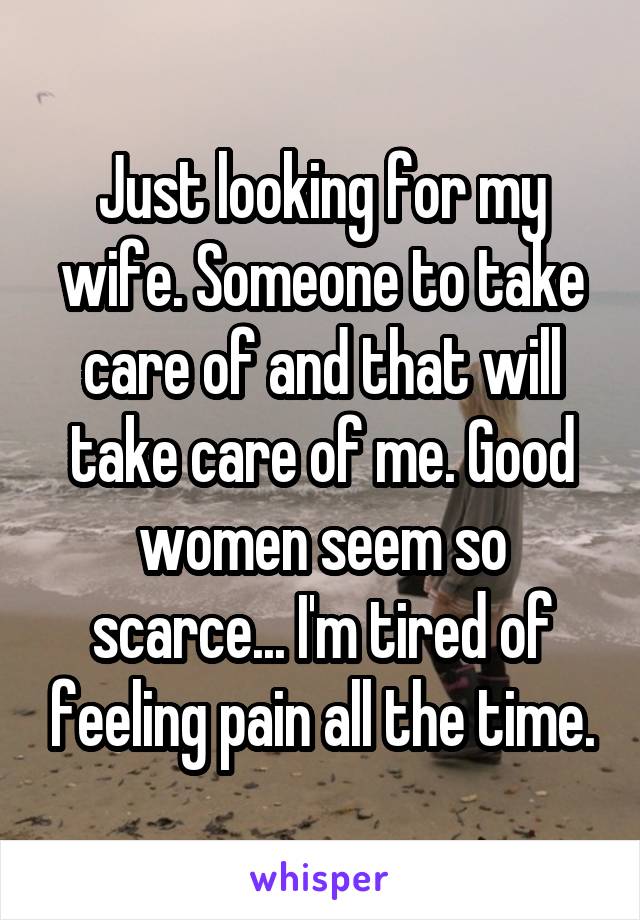 Just looking for my wife. Someone to take care of and that will take care of me. Good women seem so scarce... I'm tired of feeling pain all the time.